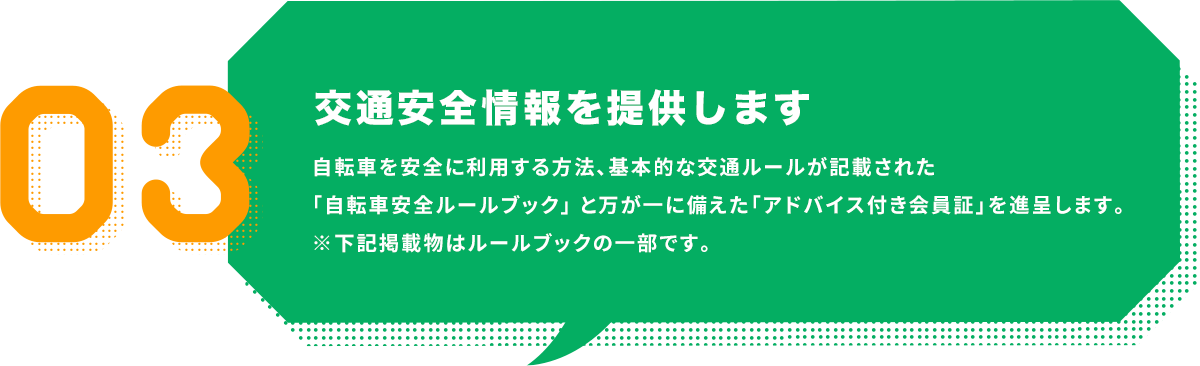 交通安全情報を提供します｜自転車を安全に利用する方法、基本的な交通ルールが記載された「自転車安全ルールブック」 と万が一に備えた「アドバイス付き会員証」を進呈します。
