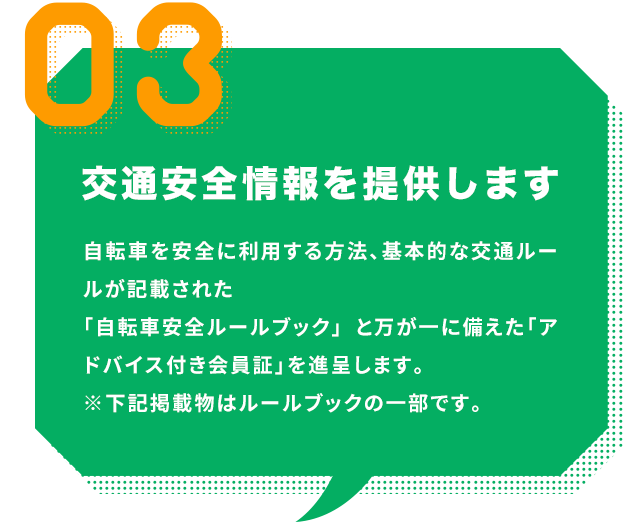 交通安全情報を提供します｜自転車を安全に利用する方法、基本的な交通ルールが記載された「自転車安全ルールブック」 と万が一に備えた「アドバイス付き会員証」を進呈します。
